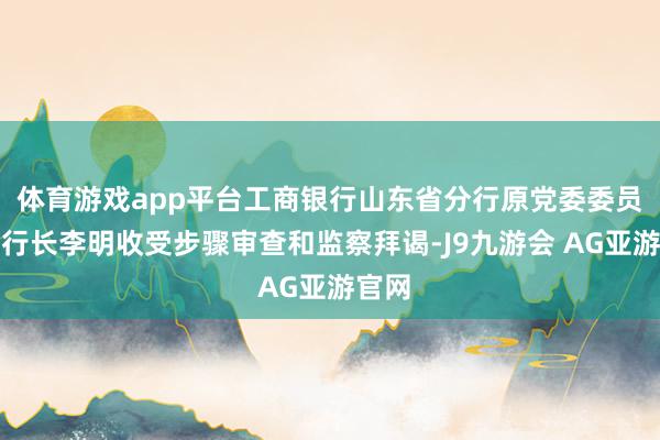 体育游戏app平台工商银行山东省分行原党委委员、副行长李明收受步骤审查和监察拜谒-J9九游会 AG亚游官网